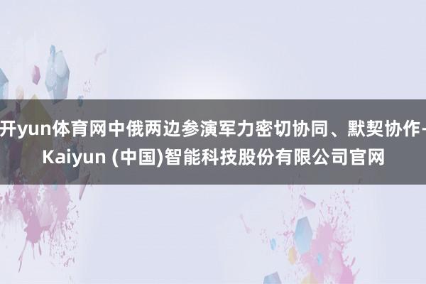 开yun体育网中俄两边参演军力密切协同、默契协作-Kaiyun (中国)智能科技股份有限公司官网