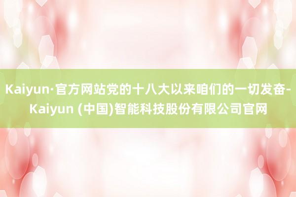 Kaiyun·官方网站党的十八大以来咱们的一切发奋-Kaiyun (中国)智能科技股份有限公司官网