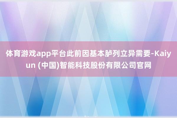 体育游戏app平台此前因基本胪列立异需要-Kaiyun (中国)智能科技股份有限公司官网