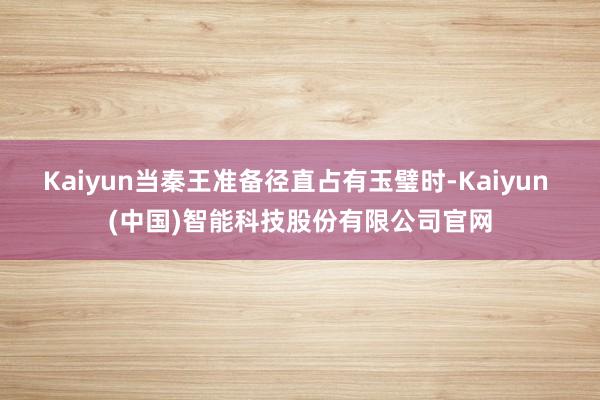Kaiyun当秦王准备径直占有玉璧时-Kaiyun (中国)智能科技股份有限公司官网