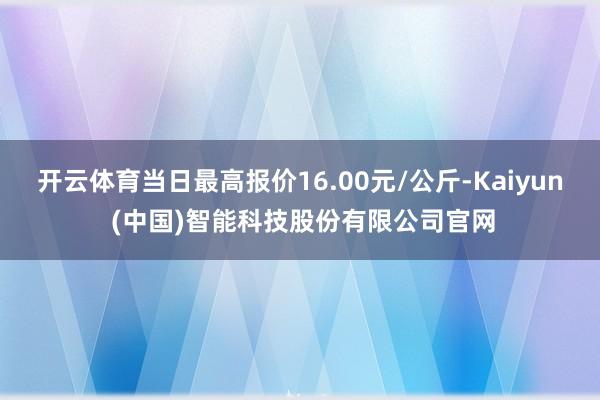 开云体育当日最高报价16.00元/公斤-Kaiyun (中国)智能科技股份有限公司官网