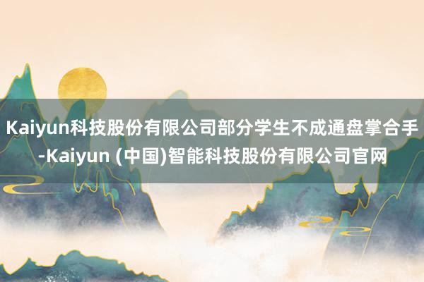 Kaiyun科技股份有限公司部分学生不成通盘掌合手-Kaiyun (中国)智能科技股份有限公司官网