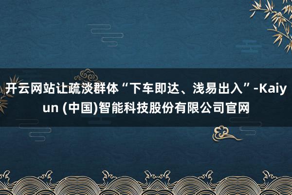 开云网站让疏淡群体“下车即达、浅易出入”-Kaiyun (中国)智能科技股份有限公司官网