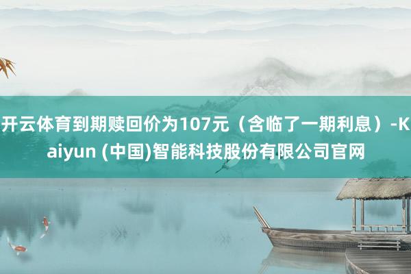 开云体育到期赎回价为107元(含临了一期利息)-Kaiyun (中国)智能科技股份有限公司官网