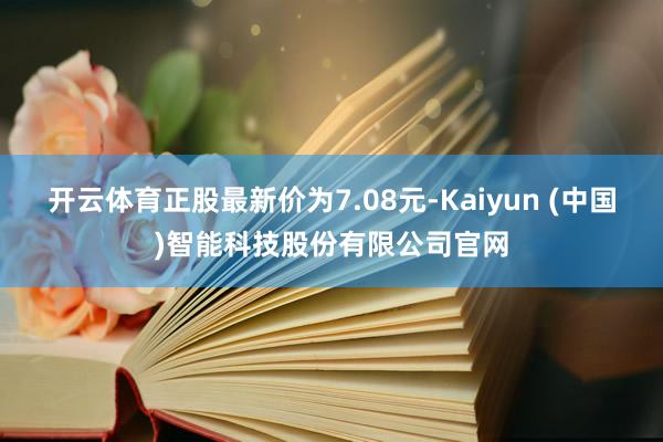 开云体育正股最新价为7.08元-Kaiyun (中国)智能科技股份有限公司官网