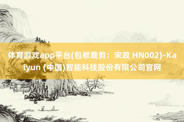 体育游戏app平台(包袱裁剪：宋政 HN002)-Kaiyun (中国)智能科技股份有限公司官网