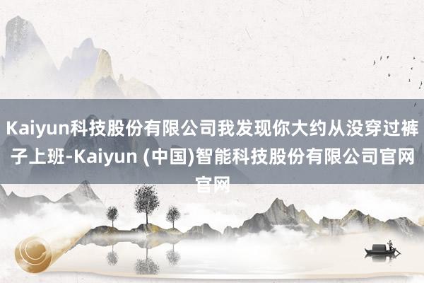 Kaiyun科技股份有限公司我发现你大约从没穿过裤子上班-Kaiyun (中国)智能科技股份有限公司官网