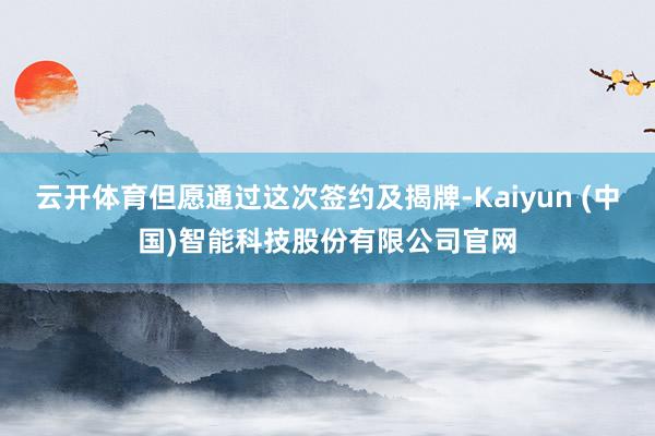 云开体育但愿通过这次签约及揭牌-Kaiyun (中国)智能科技股份有限公司官网