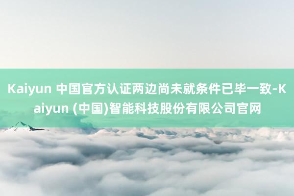 Kaiyun 中国官方认证两边尚未就条件已毕一致-Kaiyun (中国)智能科技股份有限公司官网
