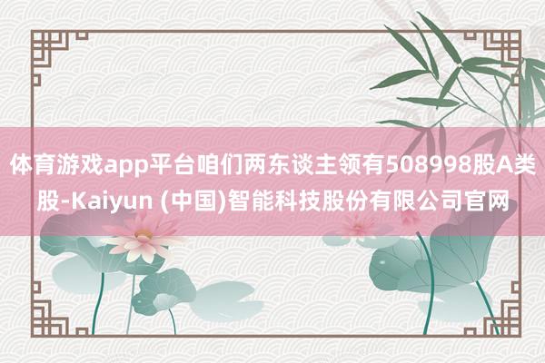 体育游戏app平台咱们两东谈主领有508998股A类股-Kaiyun (中国)智能科技股份有限公司官网
