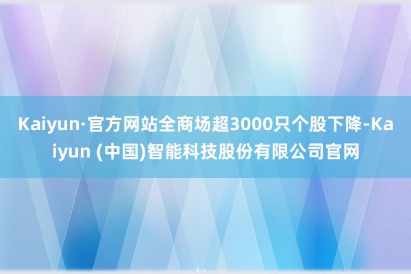 Kaiyun·官方网站全商场超3000只个股下降-Kaiyun (中国)智能科技股份有限公司官网