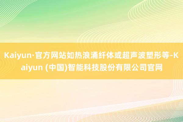 Kaiyun·官方网站如热浪涌纤体或超声波塑形等-Kaiyun (中国)智能科技股份有限公司官网