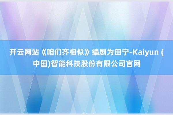 开云网站《咱们齐相似》编剧为田宁-Kaiyun (中国)智能科技股份有限公司官网