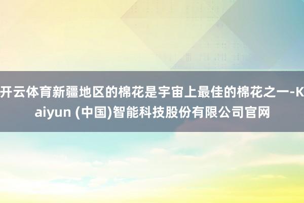 开云体育新疆地区的棉花是宇宙上最佳的棉花之一-Kaiyun (中国)智能科技股份有限公司官网