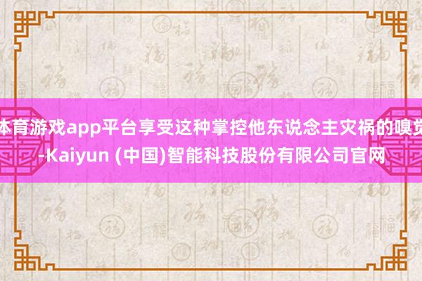 体育游戏app平台享受这种掌控他东说念主灾祸的嗅觉-Kaiyun (中国)智能科技股份有限公司官网