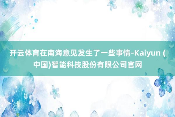 开云体育在南海意见发生了一些事情-Kaiyun (中国)智能科技股份有限公司官网
