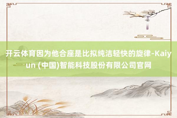 开云体育因为他合座是比拟纯洁轻快的旋律-Kaiyun (中国)智能科技股份有限公司官网
