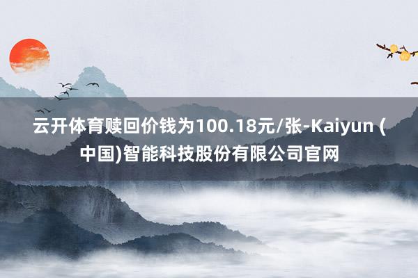 云开体育赎回价钱为100.18元/张-Kaiyun (中国)智能科技股份有限公司官网