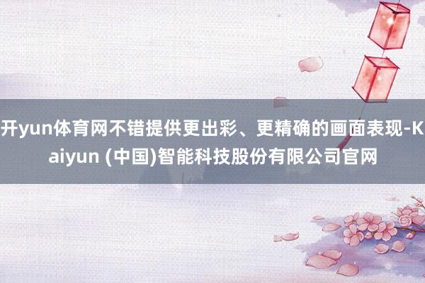 开yun体育网不错提供更出彩、更精确的画面表现-Kaiyun (中国)智能科技股份有限公司官网