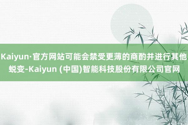 Kaiyun·官方网站可能会禁受更薄的商酌并进行其他蜕变-Kaiyun (中国)智能科技股份有限公司官网