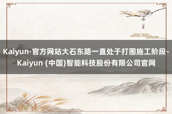 Kaiyun·官方网站大石东路一直处于打围施工阶段-Kaiyun (中国)智能科技股份有限公司官网