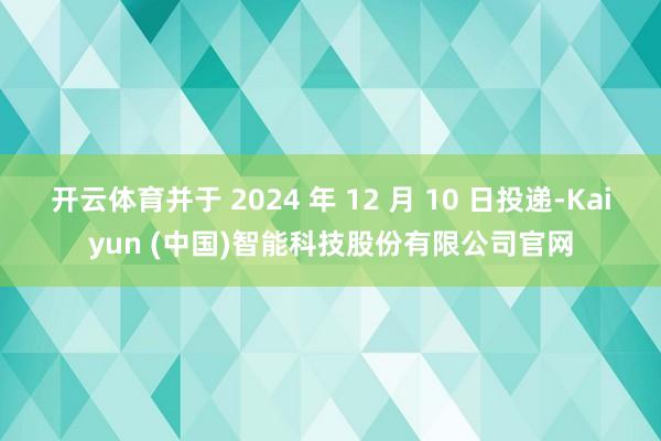 开云体育并于 2024 年 12 月 10 日投递-Kaiyun (中国)智能科技股份有限公司官网