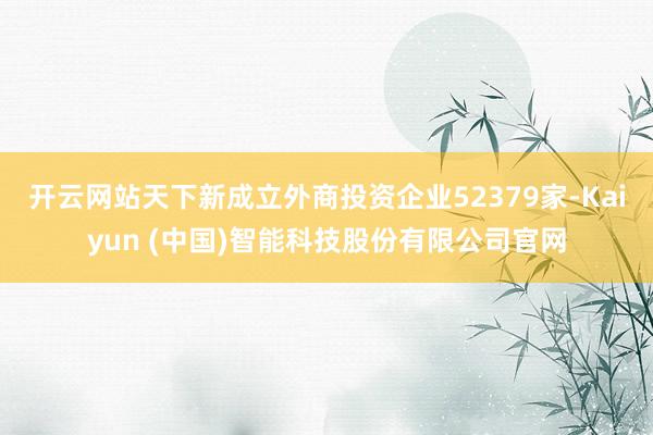 开云网站天下新成立外商投资企业52379家-Kaiyun (中国)智能科技股份有限公司官网