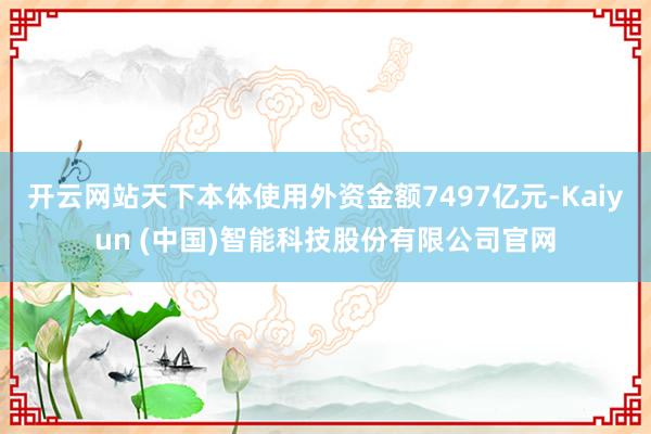 开云网站天下本体使用外资金额7497亿元-Kaiyun (中国)智能科技股份有限公司官网