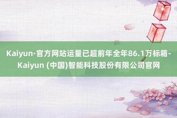 Kaiyun·官方网站运量已超前年全年86.1万标箱-Kaiyun (中国)智能科技股份有限公司官网