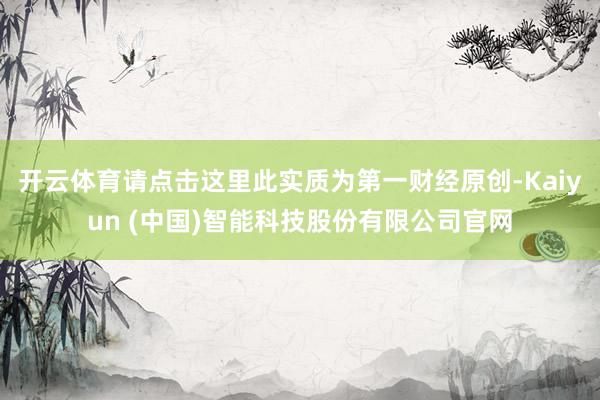 开云体育请点击这里此实质为第一财经原创-Kaiyun (中国)智能科技股份有限公司官网