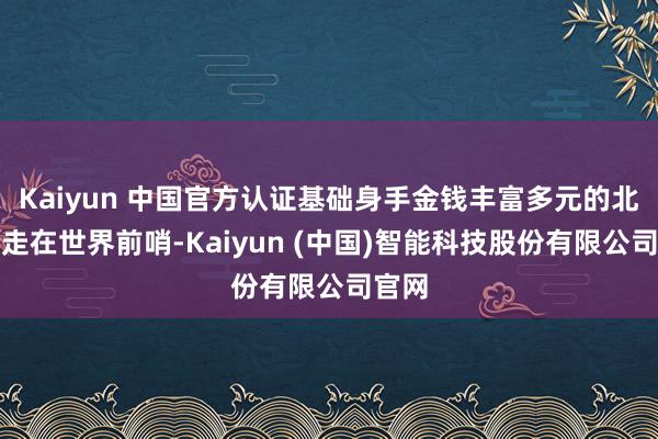 Kaiyun 中国官方认证基础身手金钱丰富多元的北京市走在世界前哨-Kaiyun (中国)智能科技股份有限公司官网