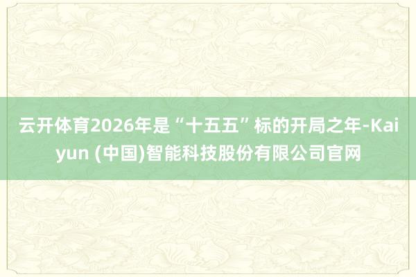 云开体育2026年是“十五五”标的开局之年-Kaiyun (中国)智能科技股份有限公司官网