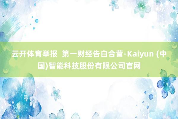 云开体育举报  第一财经告白合营-Kaiyun (中国)智能科技股份有限公司官网