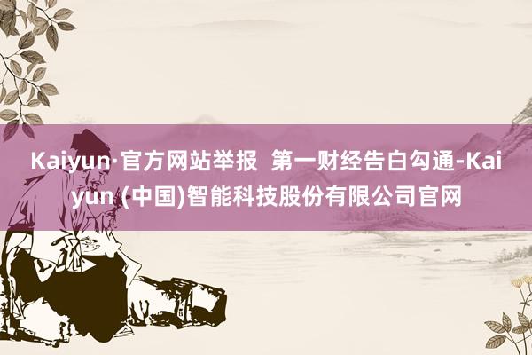 Kaiyun·官方网站举报  第一财经告白勾通-Kaiyun (中国)智能科技股份有限公司官网