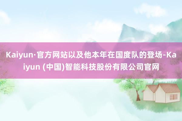 Kaiyun·官方网站以及他本年在国度队的登场-Kaiyun (中国)智能科技股份有限公司官网