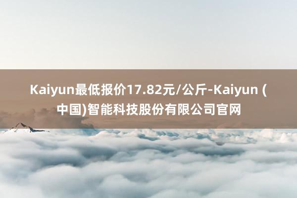 Kaiyun最低报价17.82元/公斤-Kaiyun (中国)智能科技股份有限公司官网