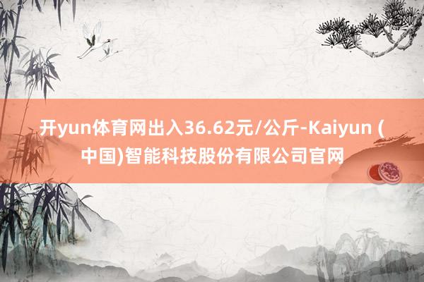 开yun体育网出入36.62元/公斤-Kaiyun (中国)智能科技股份有限公司官网