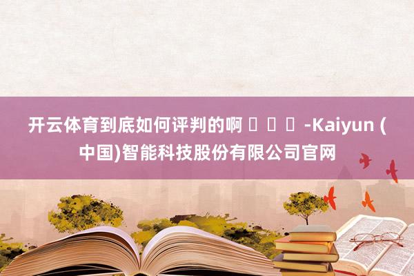 开云体育到底如何评判的啊 ​​​-Kaiyun (中国)智能科技股份有限公司官网