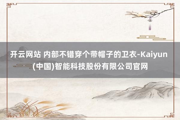 开云网站 内部不错穿个带帽子的卫衣-Kaiyun (中国)智能科技股份有限公司官网