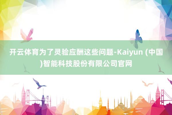 开云体育为了灵验应酬这些问题-Kaiyun (中国)智能科技股份有限公司官网