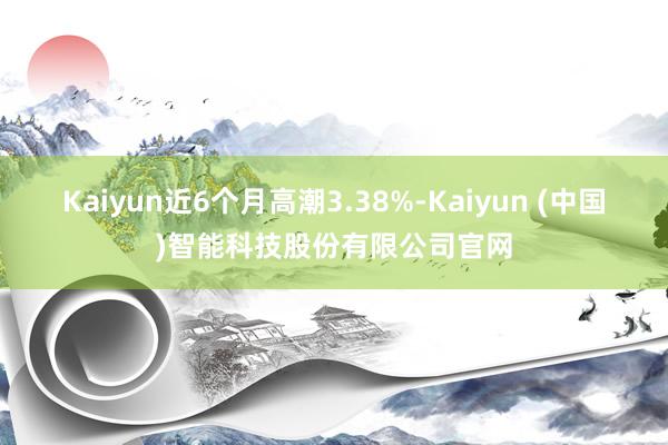 Kaiyun近6个月高潮3.38%-Kaiyun (中国)智能科技股份有限公司官网
