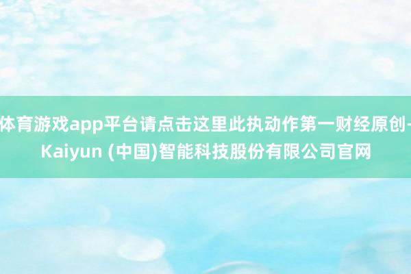 体育游戏app平台请点击这里此执动作第一财经原创-Kaiyun (中国)智能科技股份有限公司官网
