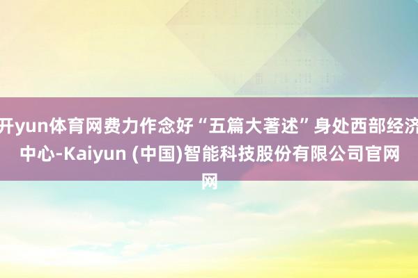 开yun体育网费力作念好“五篇大著述”身处西部经济中心-Kaiyun (中国)智能科技股份有限公司官网