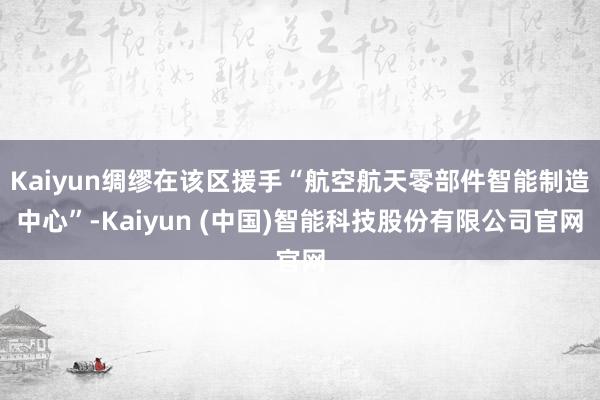Kaiyun绸缪在该区援手“航空航天零部件智能制造中心”-Kaiyun (中国)智能科技股份有限公司官网