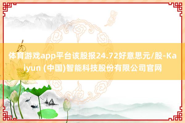 体育游戏app平台该股报24.72好意思元/股-Kaiyun (中国)智能科技股份有限公司官网