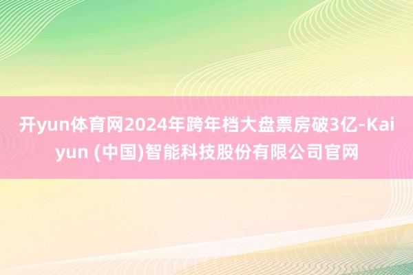 开yun体育网2024年跨年档大盘票房破3亿-Kaiyun (中国)智能科技股份有限公司官网