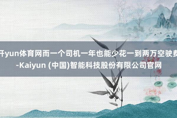 开yun体育网而一个司机一年也能少花一到两万空驶费-Kaiyun (中国)智能科技股份有限公司官网