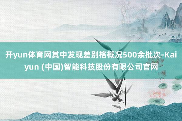 开yun体育网其中发现差别格概况500余批次-Kaiyun (中国)智能科技股份有限公司官网