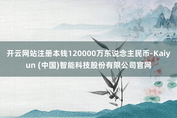 开云网站注册本钱120000万东说念主民币-Kaiyun (中国)智能科技股份有限公司官网