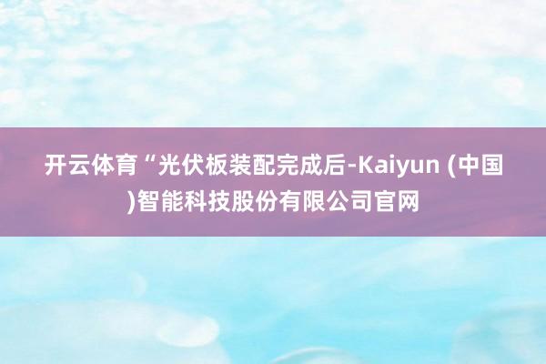 开云体育　　“光伏板装配完成后-Kaiyun (中国)智能科技股份有限公司官网